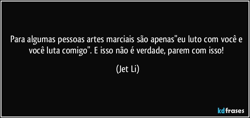 Para algumas pessoas artes marciais são  apenas"eu luto com você e você luta comigo". E isso não é verdade,  parem com isso! (Jet Li)