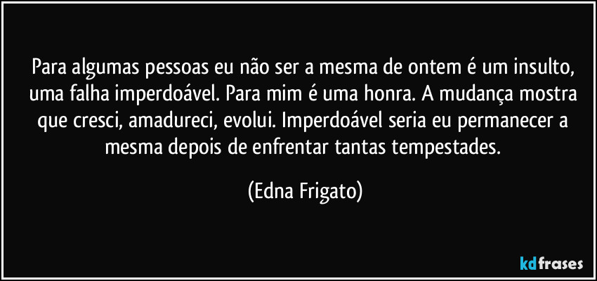 Para algumas pessoas eu não ser a mesma de ontem é um insulto, uma falha imperdoável. Para mim é uma honra. A mudança mostra que cresci, amadureci, evolui. Imperdoável seria eu permanecer a mesma depois de enfrentar tantas tempestades. (Edna Frigato)