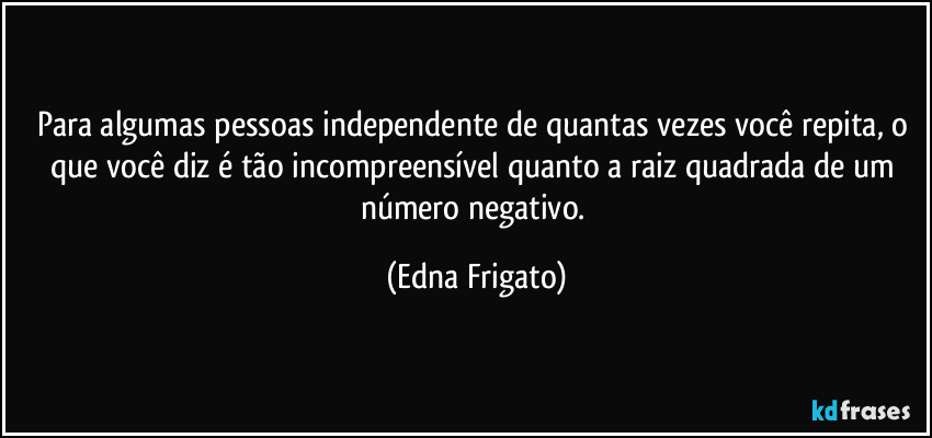 Para algumas pessoas independente de quantas vezes você repita, o que você diz é  tão incompreensível quanto a raiz quadrada de um número negativo. (Edna Frigato)