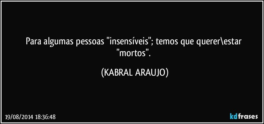 Para algumas pessoas "insensíveis"; temos que querer\estar "mortos". (KABRAL ARAUJO)