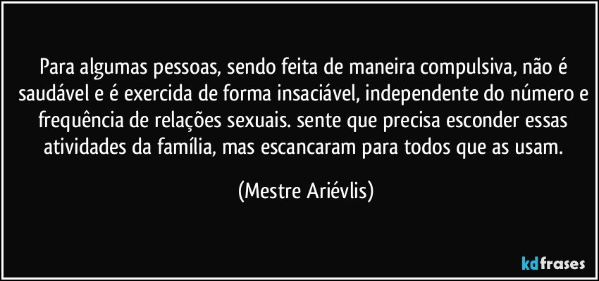 Para algumas pessoas, sendo feita de maneira compulsiva, não é saudável e é exercida de forma insaciável, independente do número e frequência de relações sexuais. sente que precisa esconder essas atividades da família, mas escancaram para todos que as usam. (Mestre Ariévlis)