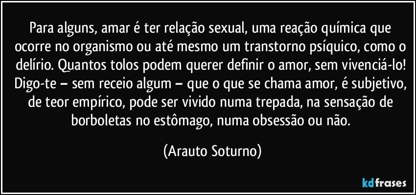 Para alguns, amar é ter relação sexual, uma reação química que ocorre no organismo ou até mesmo um transtorno psíquico, como o delírio. Quantos tolos podem querer definir o amor, sem vivenciá-lo! Digo-te – sem receio algum – que o que se chama amor, é subjetivo, de teor empírico, pode ser vivido numa trepada, na sensação de borboletas no estômago, numa obsessão ou não. (Arauto Soturno)