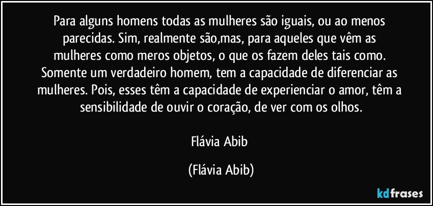 Para alguns homens todas as mulheres são iguais, ou ao menos parecidas. Sim, realmente são,mas, para aqueles que vêm as mulheres como meros objetos, o que os fazem deles tais como. Somente um verdadeiro homem, tem a capacidade de diferenciar as mulheres. Pois, esses têm a capacidade de experienciar o amor, têm a sensibilidade de ouvir o coração, de ver com os olhos.

Flávia Abib (Flávia Abib)