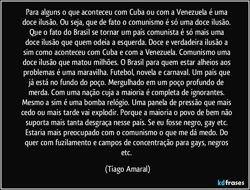 Para alguns o que aconteceu com Cuba ou com a Venezuela é uma doce ilusão. Ou seja, que de fato o comunismo é só uma doce ilusão. Que o fato do Brasil se tornar um país comunista é só mais uma doce ilusão que quem odeia a esquerda. Doce e verdadeira ilusão a sim como aconteceu com Cuba e com a Venezuela. Comunismo uma doce ilusão que matou milhões. O Brasil para quem estar alheios aos problemas é uma maravilha. Futebol, novela e carnaval. Um país que já está no fundo do poço. Mergulhado em um poço profundo de merda. Com uma nação cuja a maioria é completa de ignorantes. Mesmo a sim é uma bomba relógio. Uma panela de pressão que mais cedo ou mais tarde vai explodir. Porque a maioria o povo de bem não suporta mais tanta desgraça nesse país. Se eu fosse negro, gay etc. Estaria mais preocupado com o comunismo o que me dá medo. Do quer com fuzilamento e campos de concentração para gays, negros etc. (Tiago Amaral)