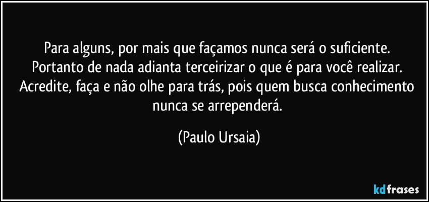 Para alguns, por mais que façamos nunca será o suficiente. 
Portanto de nada adianta terceirizar o que é para você realizar. 
Acredite, faça e não olhe para trás, pois quem busca conhecimento nunca se arrependerá. (Paulo Ursaia)