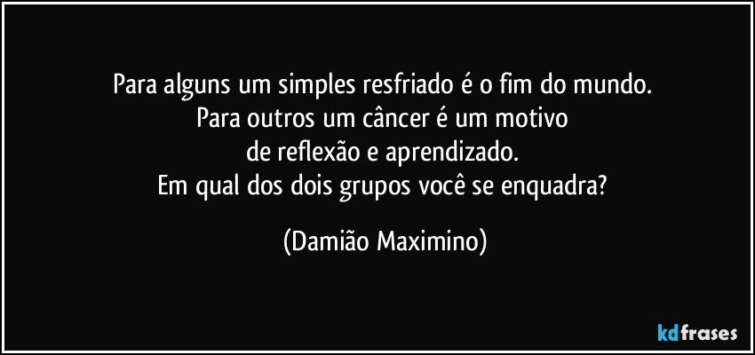 Para alguns um simples resfriado é o fim do mundo. 
Para outros um câncer é um motivo 
de reflexão e aprendizado. 
Em qual dos dois grupos você se enquadra? (Damião Maximino)