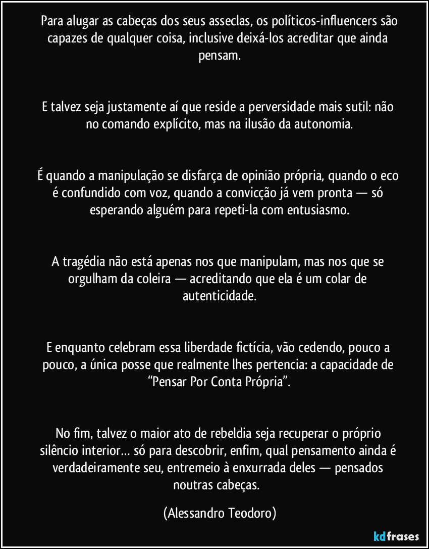 Para alugar as cabeças dos seus asseclas, os políticos-influencers são capazes de qualquer coisa, inclusive deixá-los acreditar que ainda pensam.
E talvez seja justamente aí que reside a perversidade mais sutil: não no comando explícito, mas na ilusão da autonomia.
É quando a manipulação se disfarça de opinião própria, quando o eco é confundido com voz, quando a convicção já vem pronta — só esperando alguém para repeti-la com entusiasmo.
A tragédia não está apenas nos que manipulam, mas nos que se orgulham da coleira — acreditando que ela é um colar de autenticidade.
E enquanto celebram essa liberdade fictícia, vão cedendo, pouco a pouco, a única posse que realmente lhes pertencia: a capacidade de “Pensar Por Conta Própria”.
No fim, talvez o maior ato de rebeldia seja recuperar o próprio silêncio interior… só para descobrir, enfim, qual pensamento ainda é verdadeiramente seu, entremeio à enxurrada deles — pensados noutras cabeças. (Alessandro Teodoro)