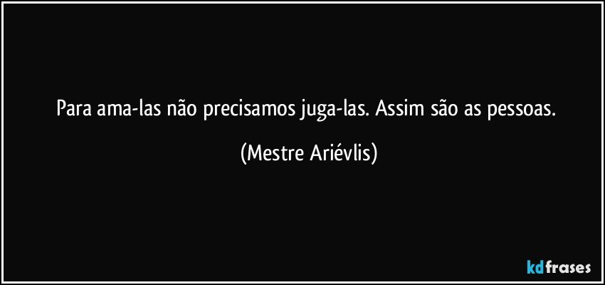 Para ama-las não precisamos juga-las. Assim são as pessoas. (Mestre Ariévlis)