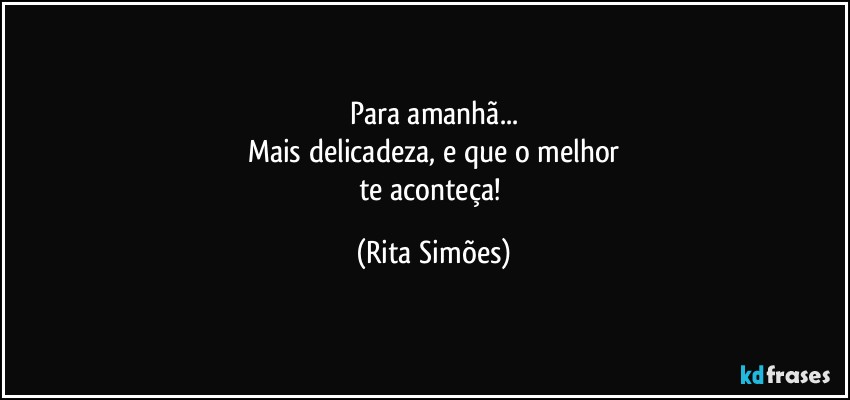 Para amanhã...
Mais delicadeza, e que o melhor
te aconteça! (Rita Simões)