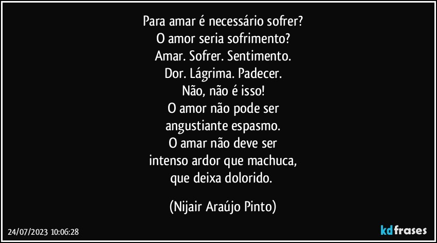 Para amar é necessário sofrer?
O amor seria sofrimento?
Amar. Sofrer. Sentimento.
Dor. Lágrima. Padecer.
Não, não é isso!
O amor não pode ser
angustiante espasmo.
O amar não deve ser
intenso ardor que machuca,
que deixa dolorido. (Nijair Araújo Pinto)