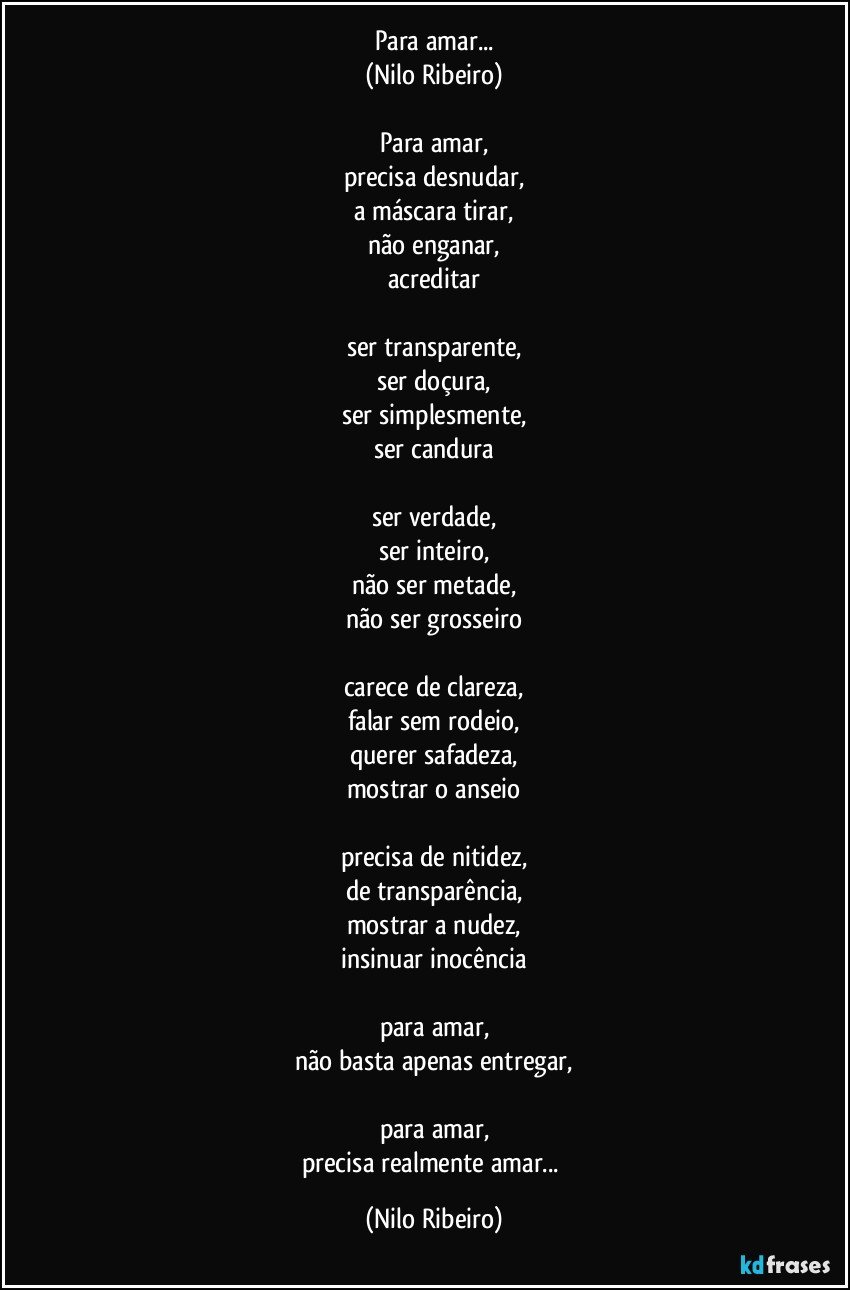 Para amar...
(Nilo Ribeiro)
 
Para amar,
precisa desnudar,
a máscara tirar,
não enganar,
acreditar
 
ser transparente,
ser doçura,
ser simplesmente,
ser candura
 
ser verdade,
ser inteiro,
não ser metade,
não ser grosseiro
 
carece de clareza,
falar sem rodeio,
querer safadeza,
mostrar o anseio
 
precisa de nitidez,
de transparência,
mostrar a nudez,
insinuar inocência
 
para amar,
não basta apenas entregar,
 
para amar,
precisa realmente amar... (Nilo Ribeiro)