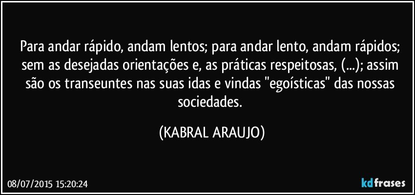 Para andar rápido, andam lentos; para andar lento, andam rápidos; sem as desejadas orientações e, as práticas respeitosas, (...); assim são os transeuntes nas suas idas e vindas "egoísticas" das nossas sociedades. (KABRAL ARAUJO)