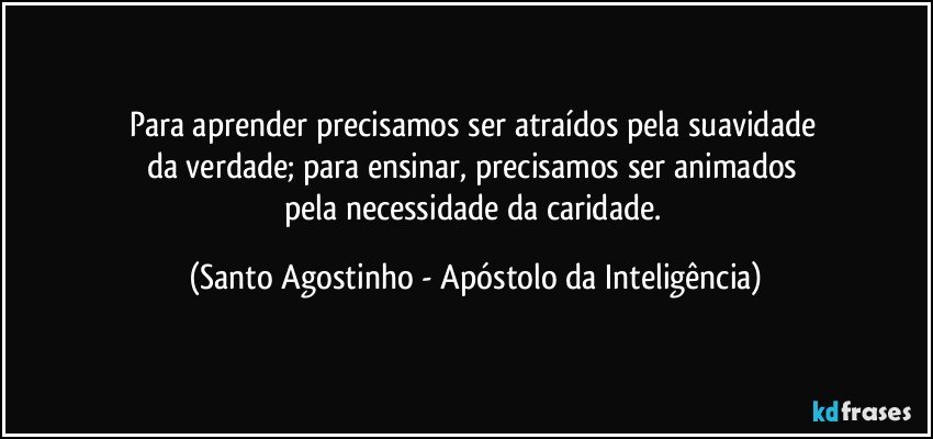 Para aprender precisamos ser atraídos pela suavidade 
da verdade; para ensinar, precisamos ser animados 
pela necessidade da caridade. (Santo Agostinho - Apóstolo da Inteligência)