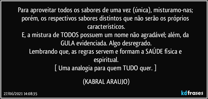 Para aproveitar todos os sabores de uma vez (única), misturamo-nas; porém, os respectivos sabores distintos que não serão os próprios característicos.
E, a mistura de TODOS possuem um nome não agradável; além, da GULA evidenciada. Algo desregrado.
Lembrando que, as regras servem e formam a SAÚDE física e espiritual.
[ Uma analogia para quem TUDO quer. ] (KABRAL ARAUJO)