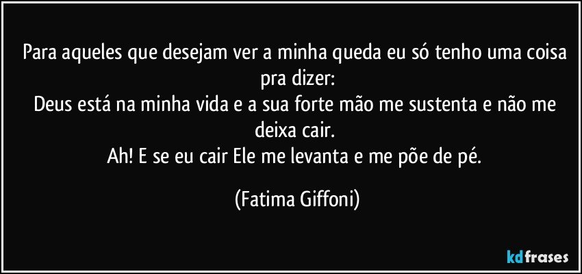 Para aqueles que desejam ver a minha queda eu só tenho uma coisa pra dizer:
Deus está na minha vida e a sua forte mão me sustenta e não me deixa cair. 
Ah! E se eu cair Ele me levanta e me põe de pé. (Fatima Giffoni)