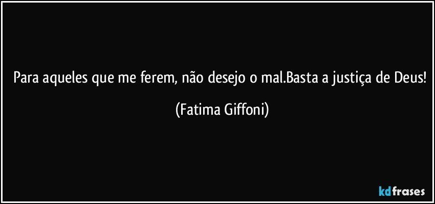 Para aqueles que me ferem, não desejo o mal.Basta a justiça de Deus! (Fatima Giffoni)