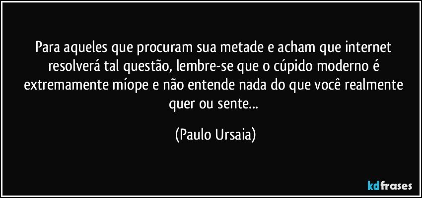 Para aqueles que procuram sua metade e acham que internet resolverá tal questão, lembre-se que o cúpido moderno é extremamente míope e não entende nada do que você realmente quer ou sente... (Paulo Ursaia)