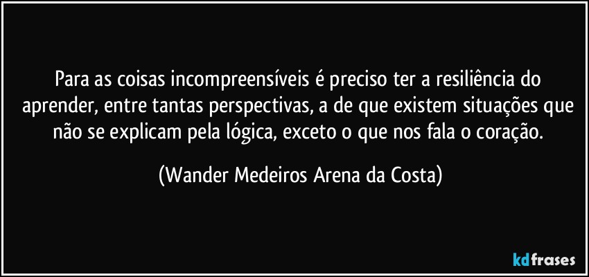 Para as coisas incompreensíveis é preciso ter a resiliência do aprender, entre tantas perspectivas, a de que existem situações que não se explicam pela lógica, exceto o que nos fala o coração. (Wander Medeiros Arena da Costa)