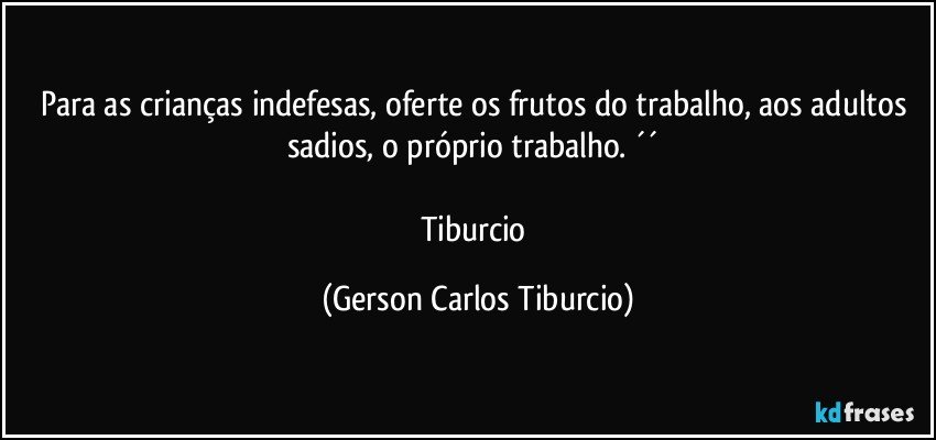 Para as crianças indefesas, oferte os frutos do trabalho, aos adultos sadios, o próprio trabalho. ´´ 

Tiburcio (Gerson Carlos Tiburcio)