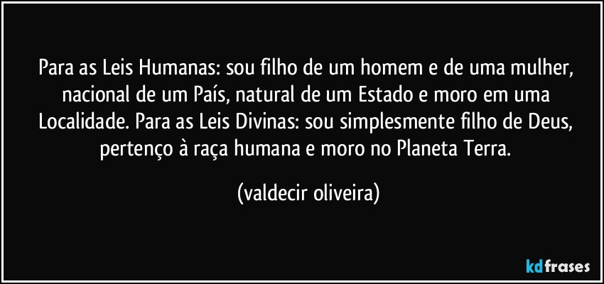 Para as Leis Humanas: sou filho de um homem e de uma mulher, nacional de um País, natural de um Estado e moro em uma Localidade. Para as Leis Divinas: sou simplesmente filho de Deus, pertenço à raça humana e moro no Planeta Terra. (valdecir oliveira)