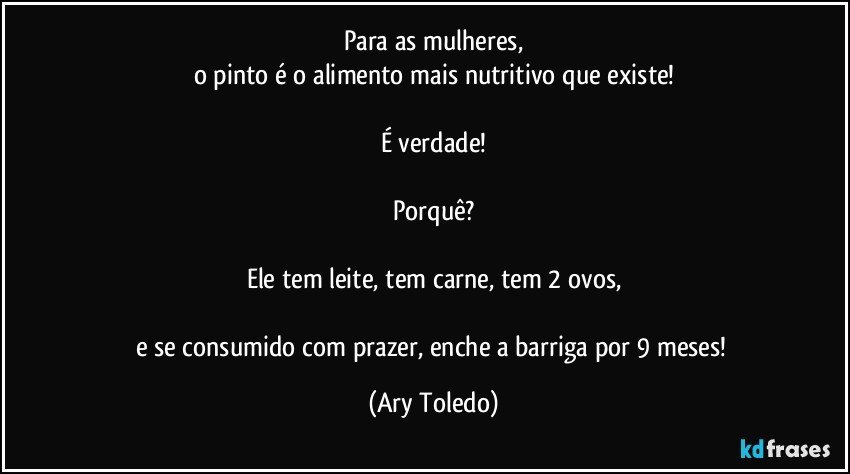 Para as mulheres,
o pinto é o alimento mais nutritivo que existe!

É verdade!

Porquê?

Ele tem leite, tem carne, tem 2 ovos,

e se consumido com prazer, enche a barriga por 9 meses! (Ary Toledo)