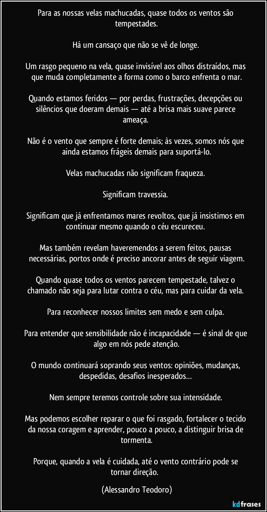 Para as nossas velas machucadas, quase todos os ventos são tempestades.
Há um cansaço que não se vê de longe.
Um rasgo pequeno na vela, quase invisível aos olhos distraídos, mas que muda completamente a forma como o barco enfrenta o mar.
Quando estamos feridos — por perdas, frustrações, decepções ou silêncios que doeram demais — até a brisa mais suave parece ameaça.
Não é o vento que sempre é forte demais; às vezes, somos nós que ainda estamos frágeis demais para suportá-lo.
Velas machucadas não significam fraqueza.
Significam travessia.
Significam que já enfrentamos mares revoltos, que já insistimos em continuar mesmo quando o céu escureceu.
Mas também revelam haveremendos a serem feitos, pausas necessárias, portos onde é preciso ancorar antes de seguir viagem.
Quando quase todos os ventos parecem tempestade, talvez o chamado não seja para lutar contra o céu, mas para cuidar da vela.
Para reconhecer nossos limites sem medo e sem culpa.
Para entender que sensibilidade não é incapacidade — é sinal de que algo em nós pede atenção.
O mundo continuará soprando seus ventos: opiniões, mudanças, despedidas, desafios inesperados…
Nem sempre teremos controle sobre sua intensidade.
Mas podemos escolher reparar o que foi rasgado, fortalecer o tecido da nossa coragem e aprender, pouco a pouco, a distinguir brisa de tormenta.
Porque, quando a vela é cuidada, até o vento contrário pode se tornar direção. (Alessandro Teodoro)