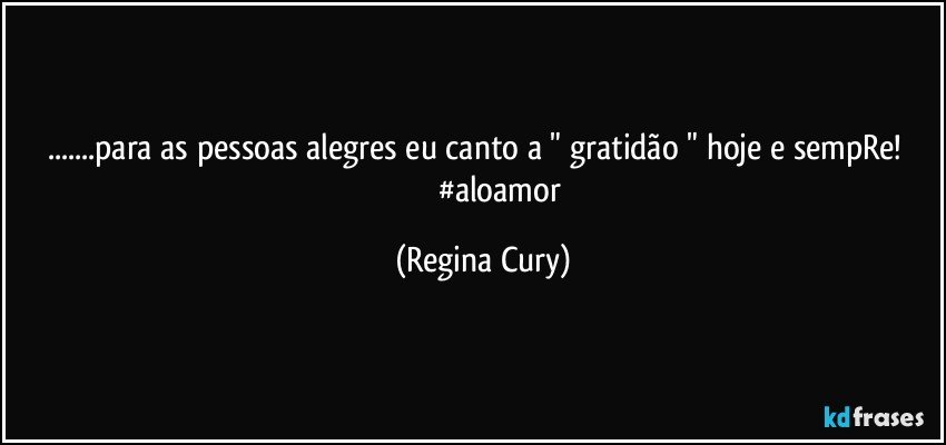 ...para as pessoas alegres eu canto a " gratidão " hoje e sempRe!                       #aloamor (Regina Cury)