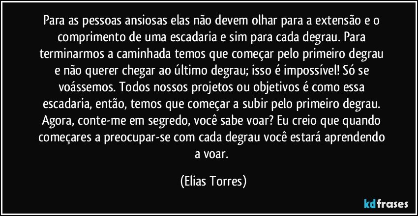 Para as pessoas ansiosas elas não devem olhar para a extensão e o comprimento de uma escadaria e sim para cada degrau. Para terminarmos a caminhada temos que começar pelo primeiro degrau e não querer chegar ao último degrau; isso é impossível! Só se voássemos. Todos nossos projetos ou objetivos é como essa escadaria, então, temos que começar a subir pelo primeiro degrau. Agora, conte-me em segredo, você sabe voar? Eu creio que quando começares a preocupar-se com cada degrau você estará aprendendo a voar. (Elias Torres)