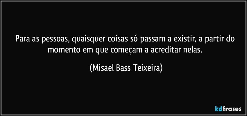 Para as pessoas, quaisquer coisas só passam a existir, a partir do momento em que começam a acreditar nelas. (Misael Bass Teixeira)