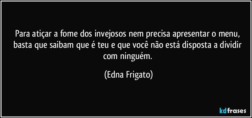 Para atiçar a fome dos invejosos nem precisa apresentar o menu, basta que saibam que é teu e que você não está disposta a dividir com ninguém. (Edna Frigato)