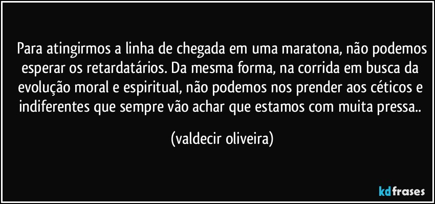 ⁠Para atingirmos a linha de chegada em uma maratona, não podemos esperar os retardatários. Da mesma forma, na corrida em busca da evolução moral e espiritual, não podemos nos prender aos céticos e indiferentes que sempre vão achar que estamos com muita pressa.. (valdecir oliveira)