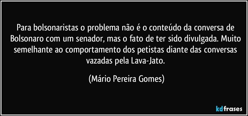 Para bolsonaristas o problema não é o conteúdo da conversa de Bolsonaro com um senador, mas o fato de ter sido divulgada. Muito semelhante ao comportamento dos petistas diante das conversas vazadas pela Lava-Jato. (Mário Pereira Gomes)