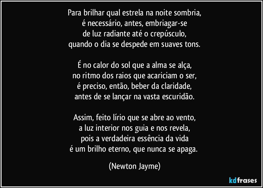 Para brilhar qual estrela na noite sombria,
é necessário, antes, embriagar-se
de luz radiante até o crepúsculo,
quando o dia se despede em suaves tons.

É no calor do sol que a alma se alça,
no ritmo dos raios que acariciam o ser,
é preciso, então, beber da claridade,
antes de se lançar na vasta escuridão.

Assim, feito lírio que se abre ao vento,
a luz interior nos guia e nos revela,
pois a verdadeira essência da vida
é um brilho eterno, que nunca se apaga. (Newton Jayme)