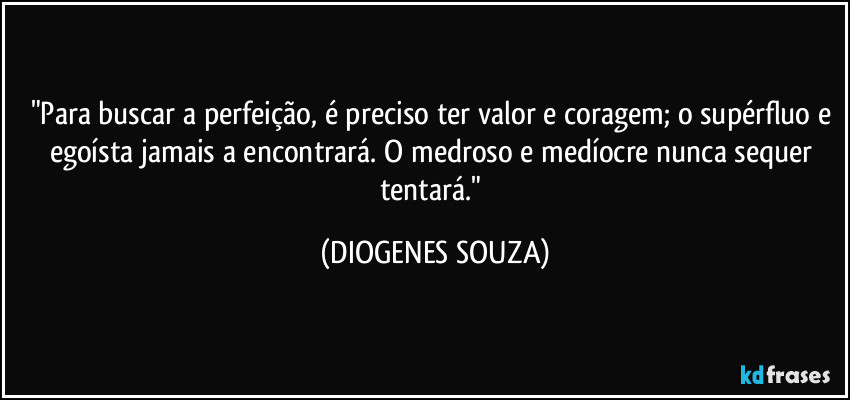 "Para buscar a perfeição, é preciso ter valor e coragem; o supérfluo e egoísta jamais a encontrará. O medroso e medíocre nunca sequer tentará." (DIOGENES SOUZA)