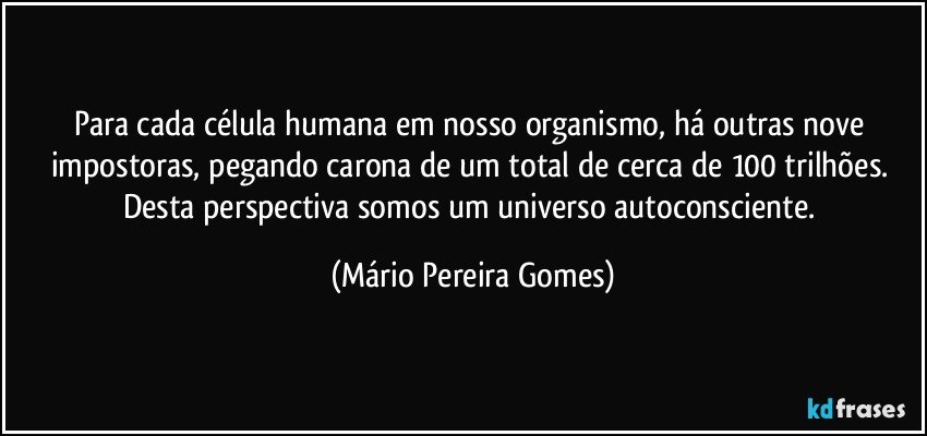 Para cada célula humana em nosso organismo, há outras nove impostoras, pegando carona de um total de cerca de 100 trilhões. Desta perspectiva somos um universo autoconsciente. (Mário Pereira Gomes)