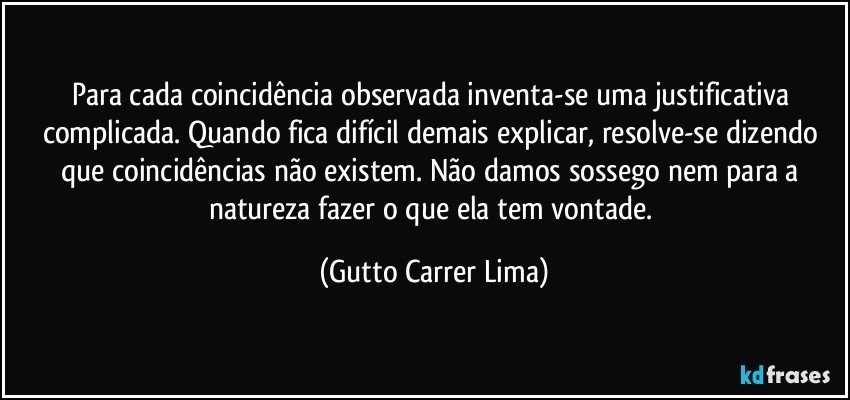 Para cada coincidência observada inventa-se uma justificativa complicada. Quando fica difícil demais explicar, resolve-se dizendo que coincidências não existem. Não damos sossego nem para a natureza fazer o que ela tem vontade. (Gutto Carrer Lima)