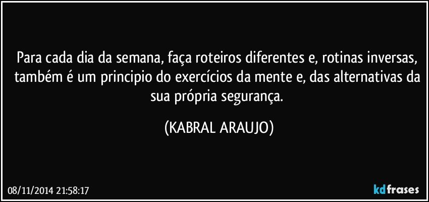 Para cada dia da semana, faça roteiros diferentes e, rotinas inversas, também é um principio do exercícios da mente e, das alternativas da sua própria segurança. (KABRAL ARAUJO)