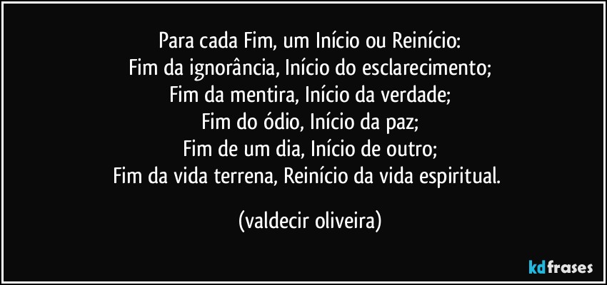 Para cada Fim, um Início ou Reinício:
Fim da ignorância, Início do esclarecimento;
Fim da mentira, Início da verdade;
Fim do ódio, Início da paz;
Fim de um dia, Início de outro;
Fim da vida terrena, Reinício da vida espiritual. (valdecir oliveira)