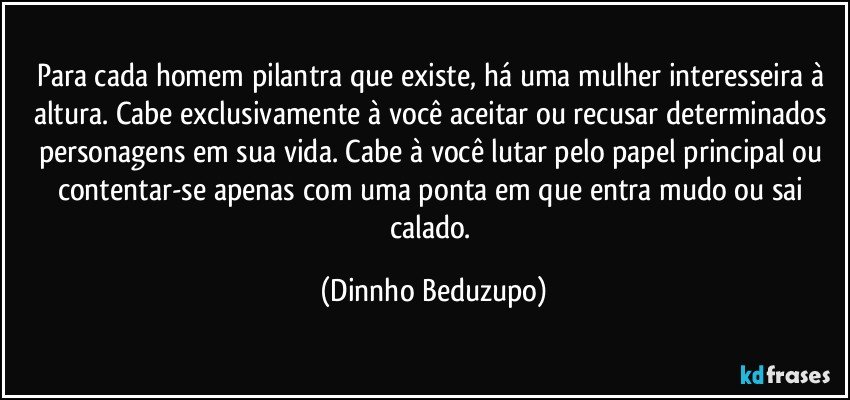 Para cada homem pilantra que existe, há uma mulher interesseira à altura. Cabe exclusivamente à você aceitar ou recusar determinados personagens em sua vida. Cabe à você lutar pelo papel principal ou contentar-se apenas com uma ponta em que entra mudo ou sai calado. (Dinnho Beduzupo)