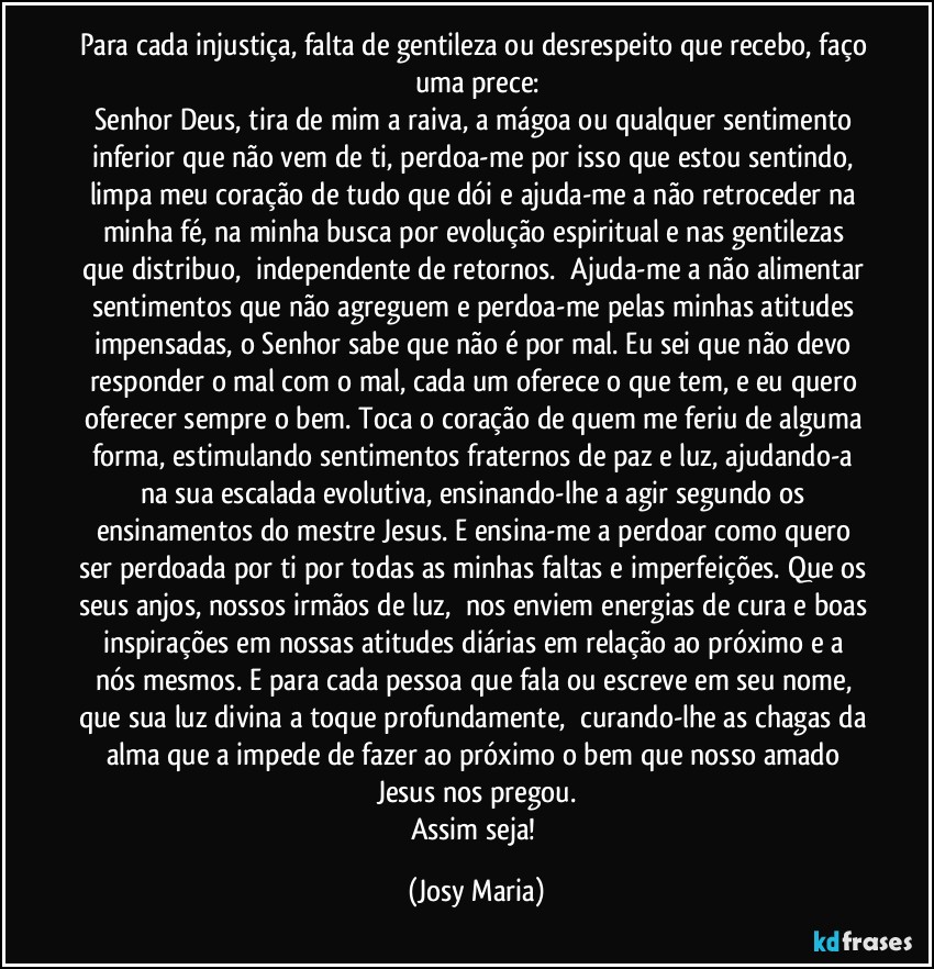 Para cada injustiça, falta de gentileza ou desrespeito que recebo, faço uma prece:
Senhor Deus, tira de mim a raiva, a mágoa ou qualquer sentimento inferior que não vem de ti, perdoa-me por isso que estou sentindo, limpa meu coração de tudo que dói e ajuda-me a não retroceder na minha fé, na minha busca por evolução espiritual e nas gentilezas que distribuo,  independente de retornos.  Ajuda-me a não alimentar sentimentos que não agreguem e perdoa-me pelas minhas atitudes impensadas, o Senhor sabe que não é por mal. Eu sei que não devo responder o mal com o mal, cada um oferece o que tem, e eu quero oferecer sempre o bem. Toca o coração de quem me feriu de alguma forma, estimulando sentimentos fraternos de paz e luz, ajudando-a na sua escalada evolutiva, ensinando-lhe a agir segundo os ensinamentos do mestre Jesus. E ensina-me a perdoar como quero ser perdoada por ti por todas as minhas faltas e imperfeições. Que os seus anjos, nossos irmãos de luz,  nos enviem energias de cura e boas inspirações em nossas atitudes diárias em relação ao próximo e a nós mesmos. E para cada pessoa que fala ou escreve em seu nome, que sua luz divina a toque profundamente,  curando-lhe as chagas da alma que a impede de fazer ao próximo o bem que nosso amado Jesus nos pregou.
Assim seja! (Josy Maria)