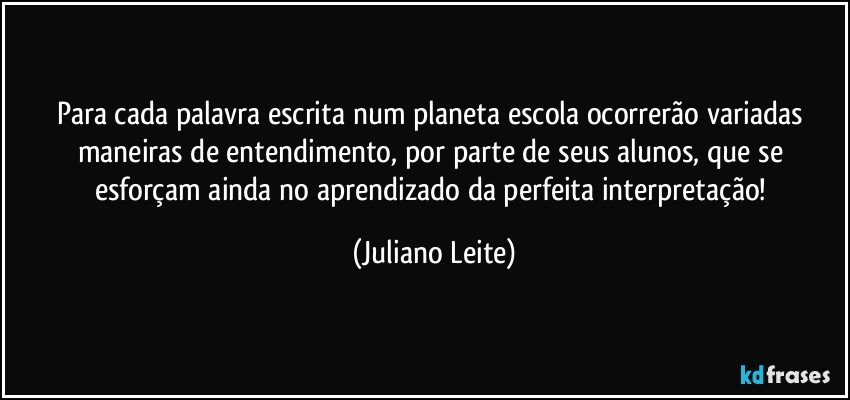 Para cada palavra escrita num planeta escola ocorrerão variadas maneiras de entendimento, por parte de seus alunos, que se esforçam ainda no aprendizado da perfeita interpretação! (Juliano Leite)