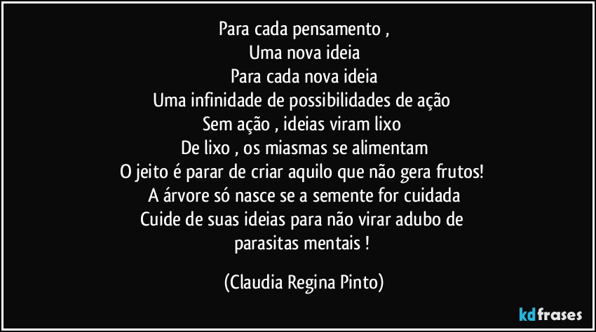 Para cada pensamento ,
Uma nova ideia
Para cada nova ideia
Uma infinidade de possibilidades de ação 
Sem ação , ideias viram lixo 
De lixo , os miasmas se alimentam
O jeito é parar de criar aquilo que não gera frutos! 
A árvore só nasce se a semente for cuidada
Cuide de suas ideias para não virar adubo de 
parasitas mentais ! (Claudia Regina Pinto)