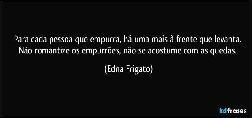 Para cada pessoa que empurra, há uma mais à frente que levanta. Não romantize os empurrões, não se acostume com as quedas. (Edna Frigato)