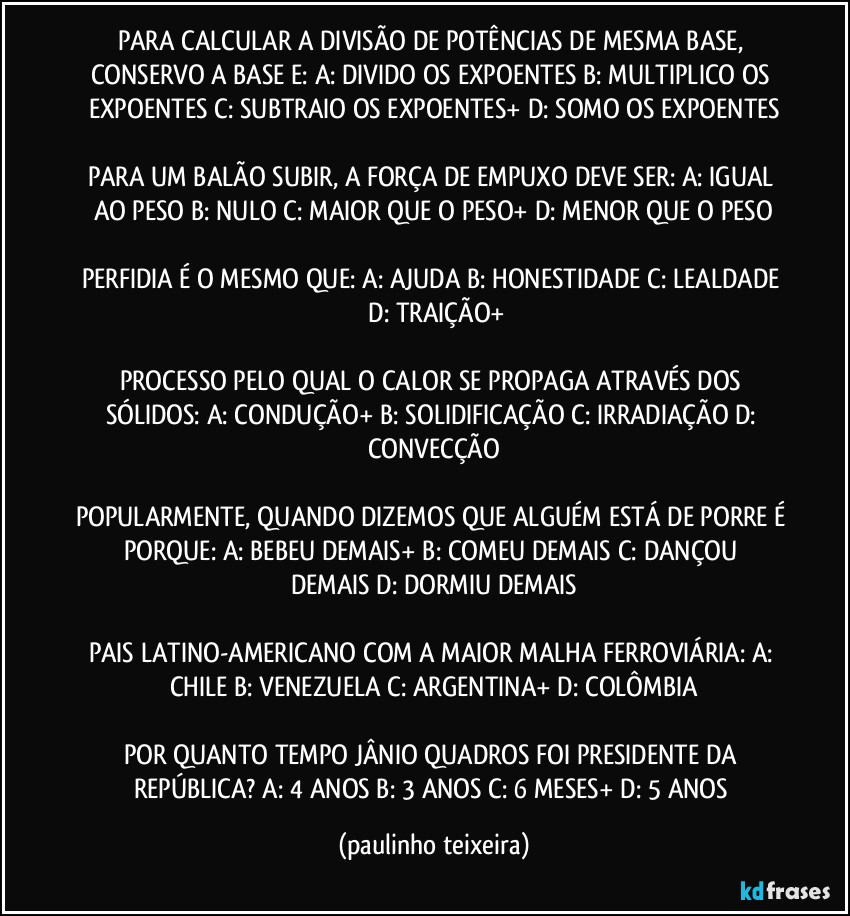 PARA CALCULAR A DIVISÃO DE POTÊNCIAS DE MESMA BASE, CONSERVO A BASE E: A: DIVIDO OS EXPOENTES  B: MULTIPLICO OS EXPOENTES  C: SUBTRAIO OS EXPOENTES+  D: SOMO OS EXPOENTES

PARA UM BALÃO SUBIR, A FORÇA DE EMPUXO DEVE SER: A: IGUAL AO PESO  B: NULO  C: MAIOR QUE O PESO+  D: MENOR QUE O PESO

PERFIDIA É O MESMO QUE: A: AJUDA  B: HONESTIDADE  C: LEALDADE  D: TRAIÇÃO+

PROCESSO PELO QUAL O CALOR SE PROPAGA ATRAVÉS DOS SÓLIDOS:  A: CONDUÇÃO+  B: SOLIDIFICAÇÃO  C: IRRADIAÇÃO  D: CONVECÇÃO

POPULARMENTE, QUANDO DIZEMOS QUE ALGUÉM ESTÁ DE PORRE É PORQUE:  A: BEBEU DEMAIS+  B: COMEU DEMAIS  C: DANÇOU DEMAIS  D: DORMIU DEMAIS

PAIS LATINO-AMERICANO COM A MAIOR MALHA FERROVIÁRIA: A: CHILE  B: VENEZUELA  C: ARGENTINA+  D: COLÔMBIA

POR QUANTO TEMPO JÂNIO QUADROS FOI PRESIDENTE DA REPÚBLICA? A: 4 ANOS  B: 3 ANOS  C: 6 MESES+  D: 5 ANOS (paulinho teixeira)