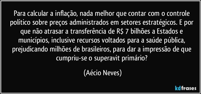 Para calcular a inflação, nada melhor que contar com o controle político sobre preços administrados em setores estratégicos. E por que não atrasar a transferência de R$ 7 bilhões a Estados e municípios, inclusive recursos voltados para a saúde pública, prejudicando milhões de brasileiros, para dar a impressão de que cumpriu-se o superavit primário? (Aécio Neves)