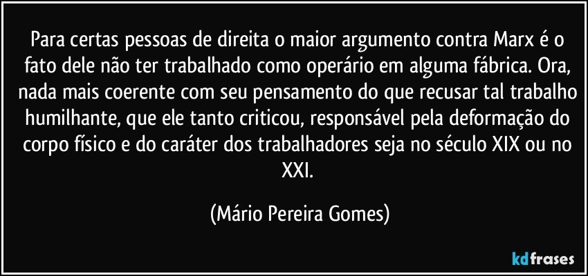 Para certas pessoas de direita o maior argumento contra Marx é o fato dele não ter trabalhado como operário em alguma fábrica. Ora, nada mais coerente com seu pensamento do que recusar tal trabalho humilhante, que ele tanto criticou, responsável pela deformação do corpo físico e do caráter dos trabalhadores seja no século XIX ou no XXI. (Mário Pereira Gomes)