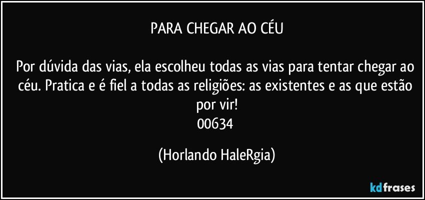 PARA CHEGAR AO CÉU

Por dúvida das vias, ela escolheu todas as vias para tentar chegar ao céu. Pratica e é fiel a todas as religiões: as existentes e as que estão por vir!
00634 (Horlando HaleRgia)