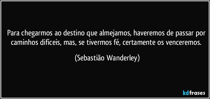 Para chegarmos ao destino que almejamos, haveremos de passar por caminhos difíceis, mas, se tivermos fé, certamente os venceremos. (Sebastião Wanderley)