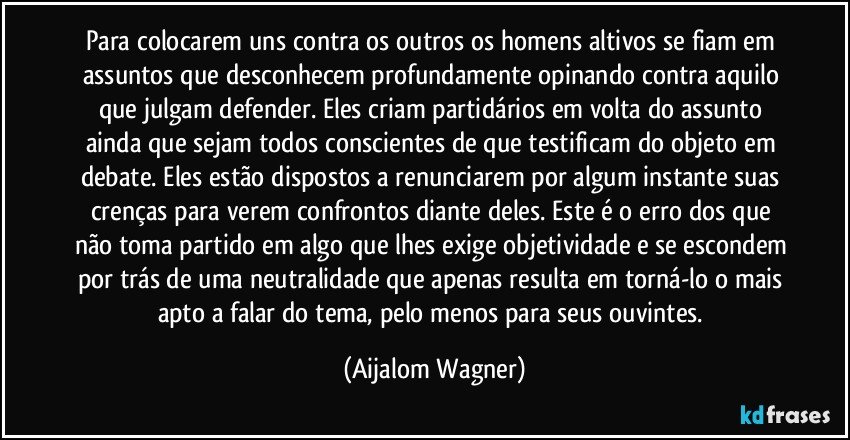 Para colocarem uns contra os outros os homens altivos se fiam em assuntos que desconhecem profundamente opinando contra aquilo que julgam defender. Eles criam partidários em volta do assunto ainda que sejam todos conscientes de que testificam do objeto em debate. Eles estão dispostos a renunciarem por algum instante suas crenças para verem confrontos diante deles. Este é o erro dos que não toma partido em algo que lhes exige objetividade e se escondem por trás de uma neutralidade que apenas resulta em torná-lo o mais apto a falar do tema, pelo menos para seus ouvintes. (Aijalom Wagner)