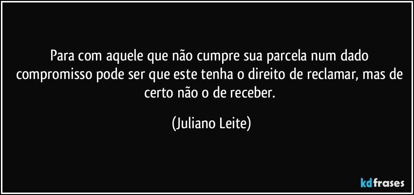 Para com aquele que não cumpre sua parcela num dado compromisso pode ser que este tenha o direito de reclamar, mas de certo não o de receber. (Juliano Leite)